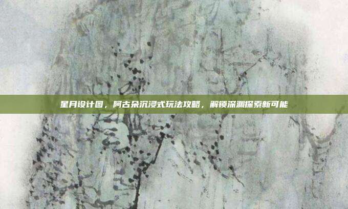 星月设计图,阿古朵沉浸式玩法攻略,解锁深渊探索新可能