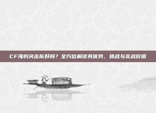 CF海豹突击队好吗?全方位解读其优势、挑战与实战价值