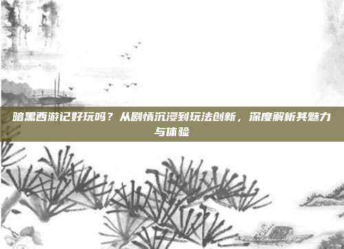 暗黑西游记好玩吗?从剧情沉浸到玩法创新,深度解析其魅力与体验