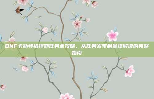 DNF卡勒特指挥部任务全攻略,从任务发布到最终解决的完整指南
