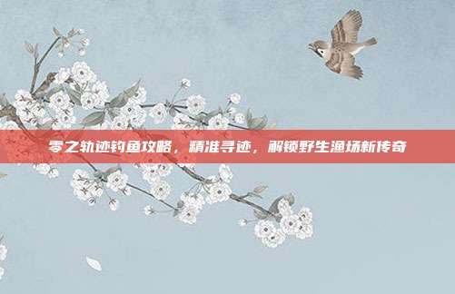 零之轨迹钓鱼攻略，精准寻迹，解锁野生渔场新传奇