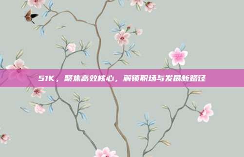 51K,聚焦高效核心,解锁职场与发展新路径