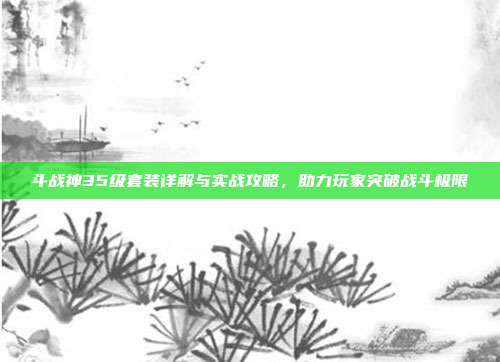 斗战神35级套装详解与实战攻略,助力玩家突破战斗极限