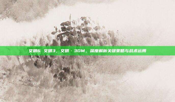 文明6 文明3,文明·3DM,深度解析关键策略与战术运用