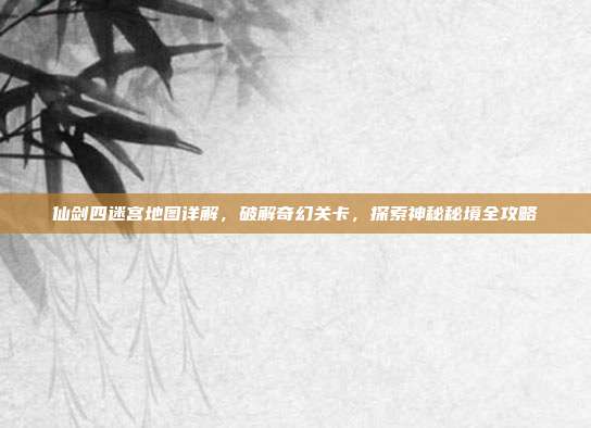 仙剑四迷宫地图详解,破解奇幻关卡,探索神秘秘境全攻略
