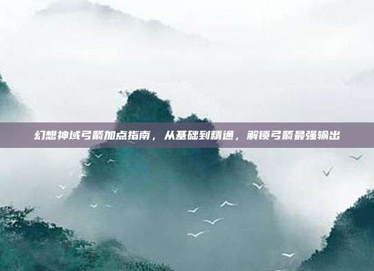 幻想神域弓箭加点指南,从基础到精通,解锁弓箭最强输出
