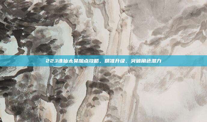 223诛仙太昊加点攻略,精准升级,突破角色潜力