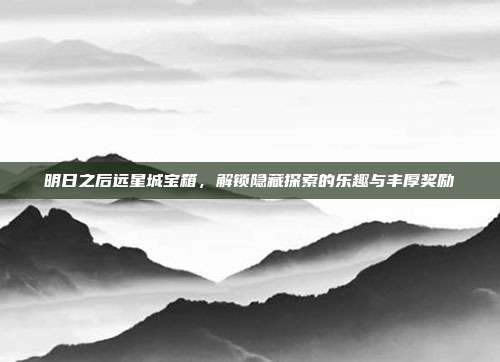 明日之后远星城宝箱,解锁隐藏探索的乐趣与丰厚奖励