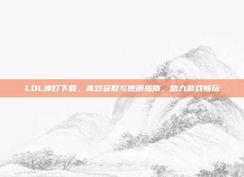 LOL神灯下载,高效获取与使用指南,助力游戏畅玩