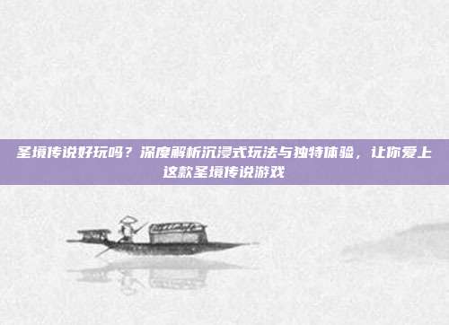 圣境传说好玩吗？深度解析沉浸式玩法与独特体验，让你爱上这款圣境传说游戏
