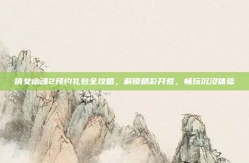 倩女幽魂2预约礼包全攻略,解锁精彩开荒,畅玩沉浸体验