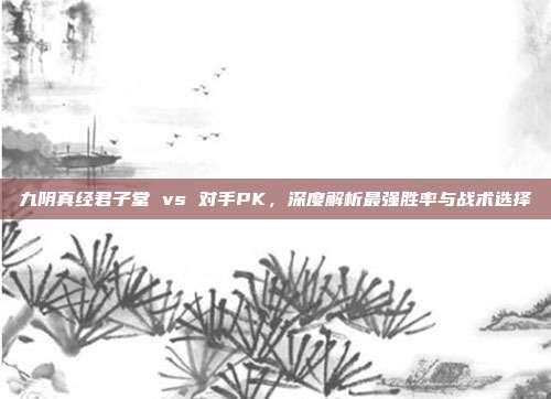九阴真经君子堂 vs 对手PK,深度解析最强胜率与战术选择