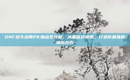 DNF战斗法师PK加点全攻略,从基础到极限,打造你最强的输出存在