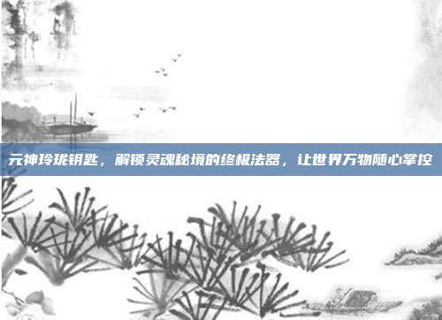 元神玲珑钥匙,解锁灵魂秘境的终极法器,让世界万物随心掌控