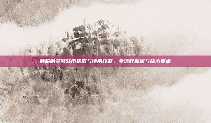 韩服剑灵游戏币获取与使用攻略,全流程解析与核心要点