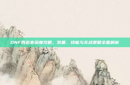 DNF西游套深度攻略,装备、技能与实战策略全面解析