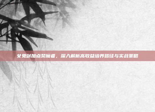 女鬼剑加点契魔者,深入解析高收益培养路径与实战策略