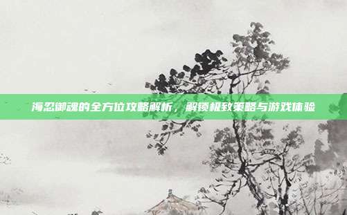 海忍御魂的全方位攻略解析,解锁极致策略与游戏体验