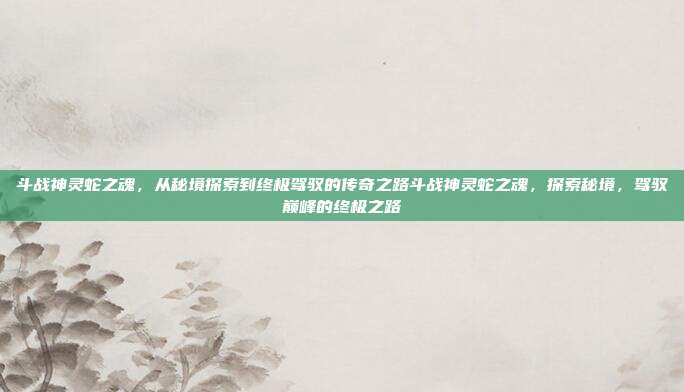 斗战神灵蛇之魂,从秘境探索到终极驾驭的传奇之路斗战神灵蛇之魂,探索秘境,驾驭巅峰的终极之路