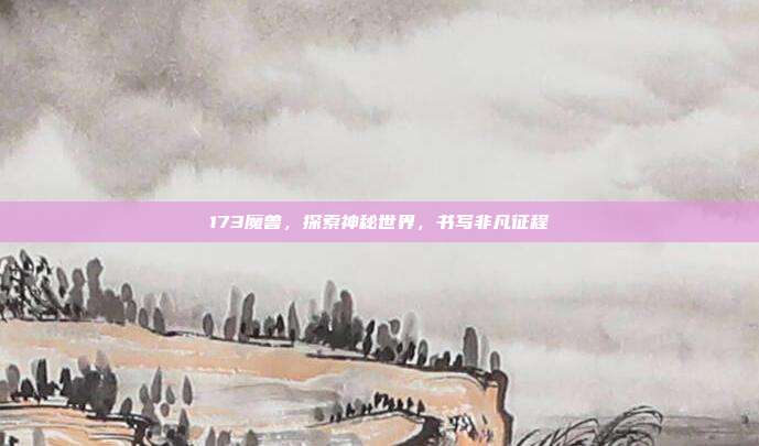 173魔兽,探索神秘世界,书写非凡征程