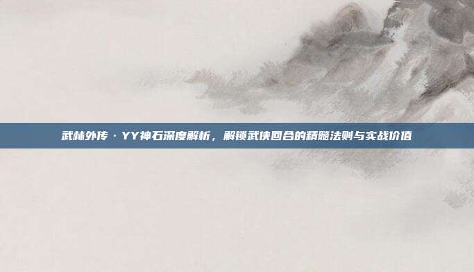 武林外传·YY神石深度解析,解锁武侠回合的精髓法则与实战价值