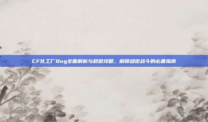 CF化工厂Bug全面解析与规避攻略,解锁稳定战斗的必备指南