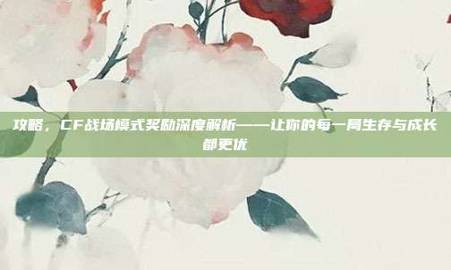 攻略，CF战场模式奖励深度解析——让你的每一局生存与成长都更优