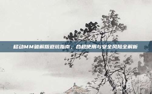 移动MM破解版避坑指南,合规使用与安全风险全解析