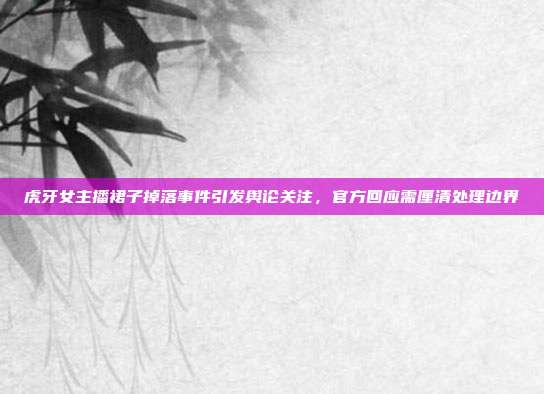 虎牙女主播裙子掉落事件引发舆论关注,官方回应需厘清处理边界