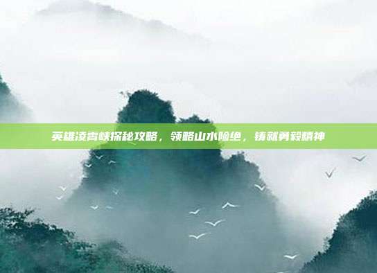 英雄凌霄峡探秘攻略,领略山水险绝,铸就勇毅精神