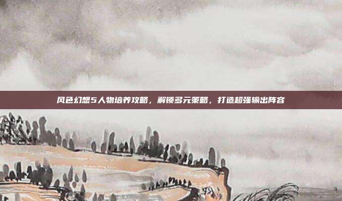 风色幻想5人物培养攻略,解锁多元策略,打造超强输出阵容