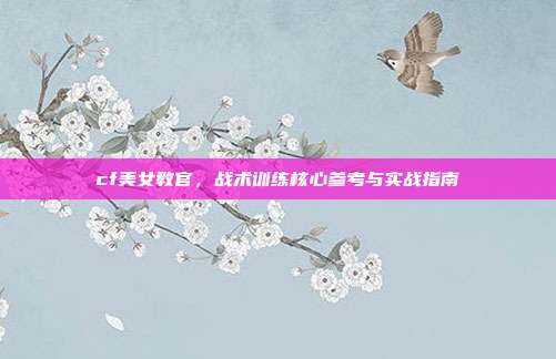 cf美女教官,战术训练核心参考与实战指南