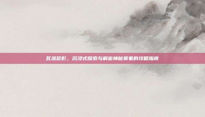 瓦洛瑟影,沉浸式探索与解密神秘景象的攻略指南
