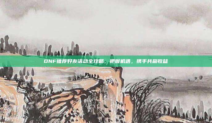 DNF推荐好友活动全攻略,把握机遇,携手共赢收益