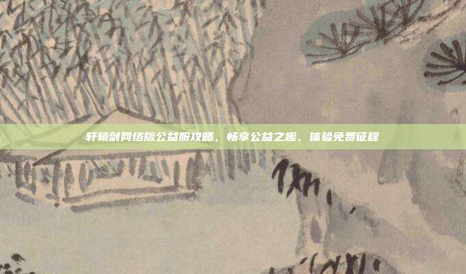 轩辕剑网络版公益服攻略,畅享公益之趣,体验免费征程