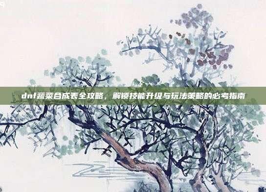 dnf蔬菜合成表全攻略,解锁技能升级与玩法策略的必考指南