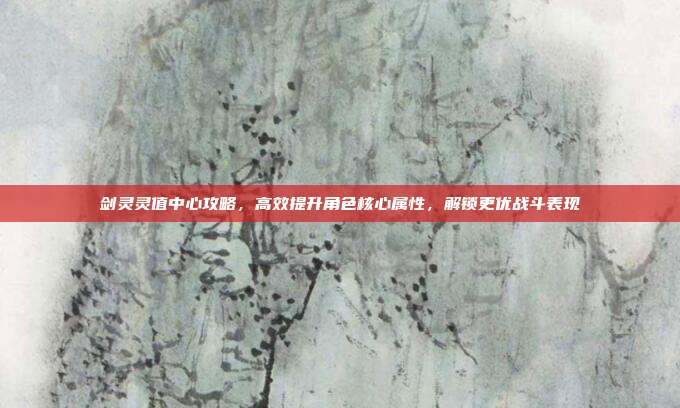 剑灵灵值中心攻略,高效提升角色核心属性,解锁更优战斗表现