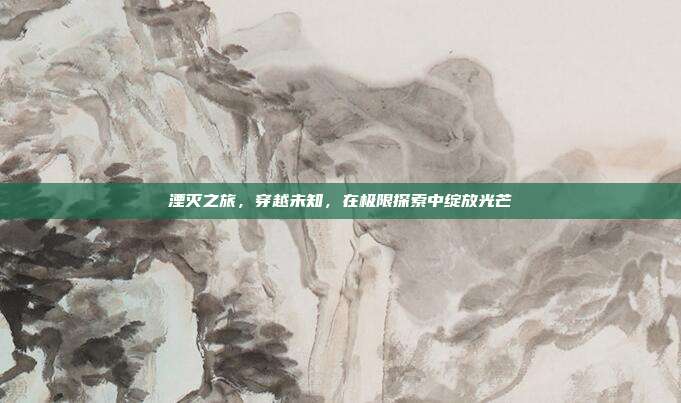 湮灭之旅,穿越未知,在极限探索中绽放光芒