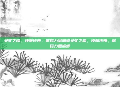 灵蛇之魂,焕新传奇,解码力量巅峰灵蛇之魂,焕新传奇,解码力量巅峰