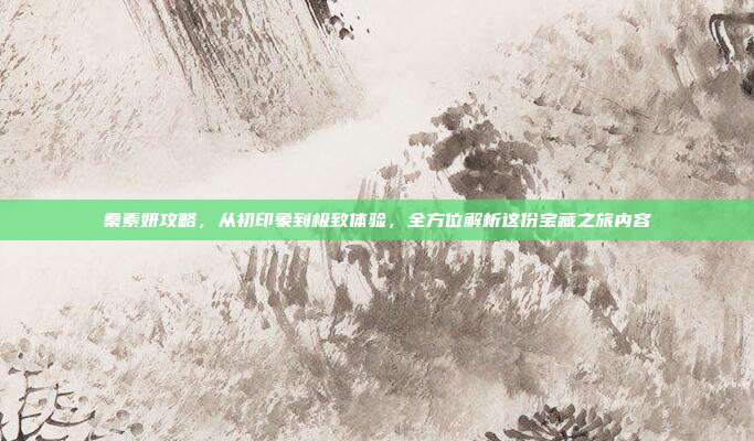 秦素妍攻略,从初印象到极致体验,全方位解析这份宝藏之旅内容