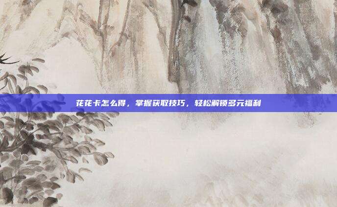 花花卡怎么得,掌握获取技巧,轻松解锁多元福利