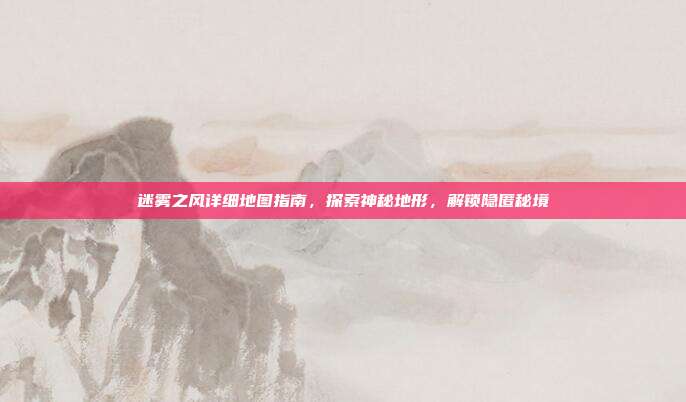 迷雾之风详细地图指南,探索神秘地形,解锁隐匿秘境