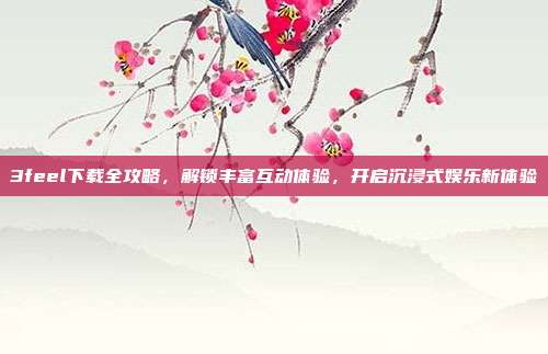 3feel下载全攻略，解锁丰富互动体验，开启沉浸式娱乐新体验