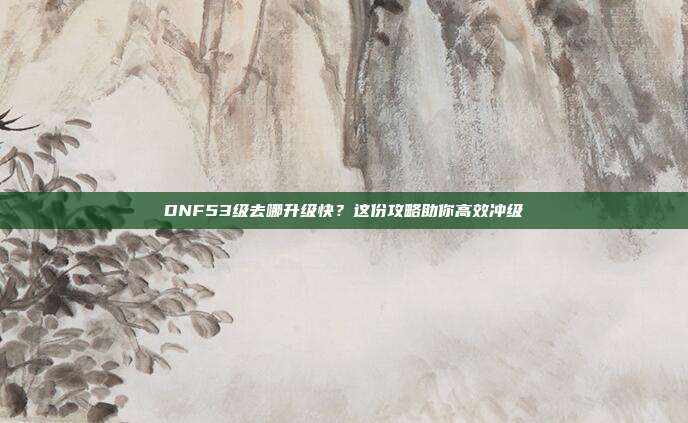 DNF53级去哪升级快?这份攻略助你高效冲级