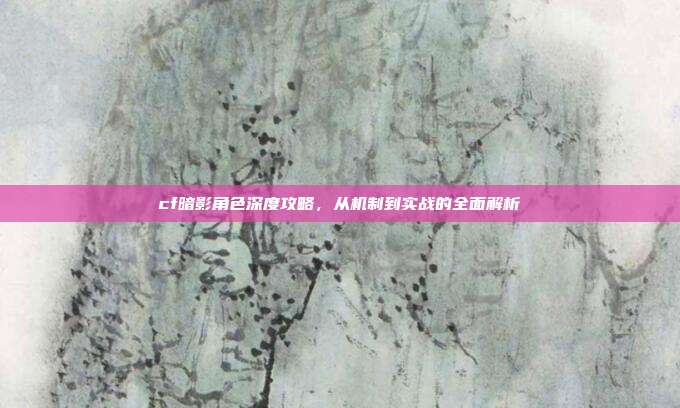 cf暗影角色深度攻略,从机制到实战的全面解析