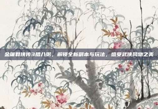 金庸群侠传3腊八粥,解锁全新副本与玩法,感受武侠风物之美