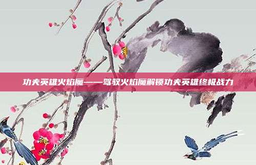 功夫英雄火焰魔——驾驭火焰魔解锁功夫英雄终极战力