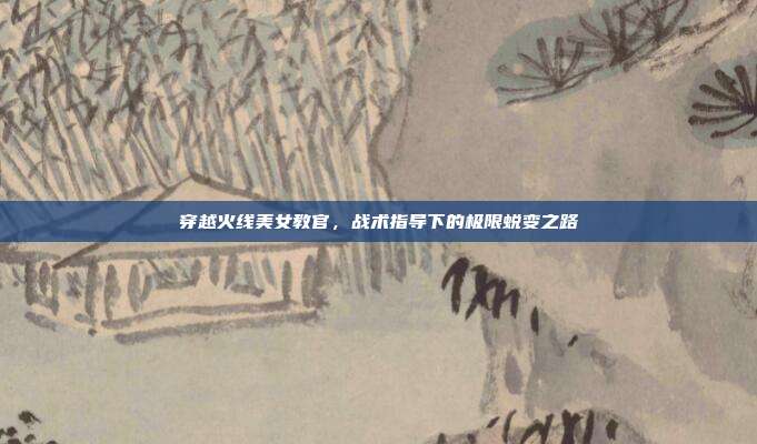穿越火线美女教官,战术指导下的极限蜕变之路