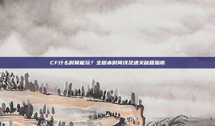 CF什么时候能玩?全版本时间线及通关秘籍指南