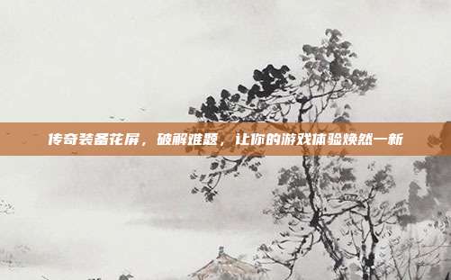 传奇装备花屏,破解难题,让你的游戏体验焕然一新